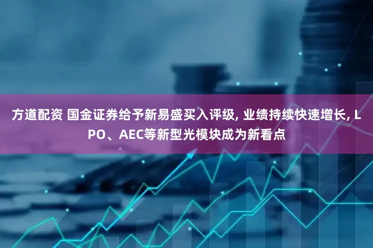 方道配资 国金证券给予新易盛买入评级, 业绩持续快速增长, LPO、AEC等新型光模块成为新看点