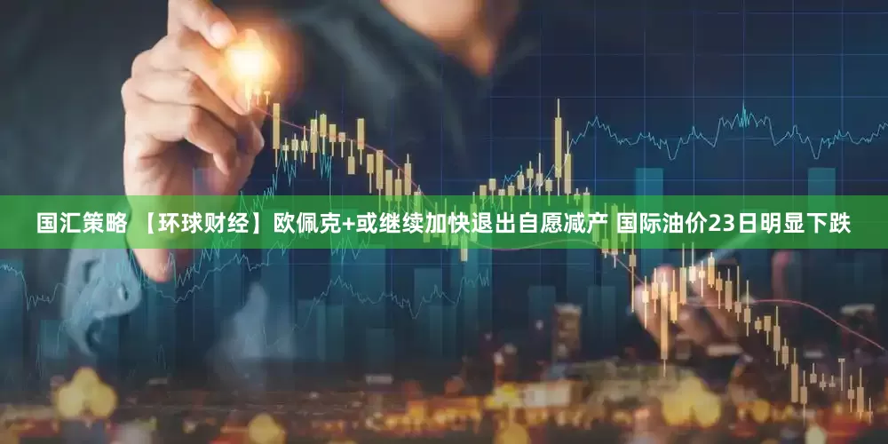 国汇策略 【环球财经】欧佩克+或继续加快退出自愿减产 国际油价23日明显下跌