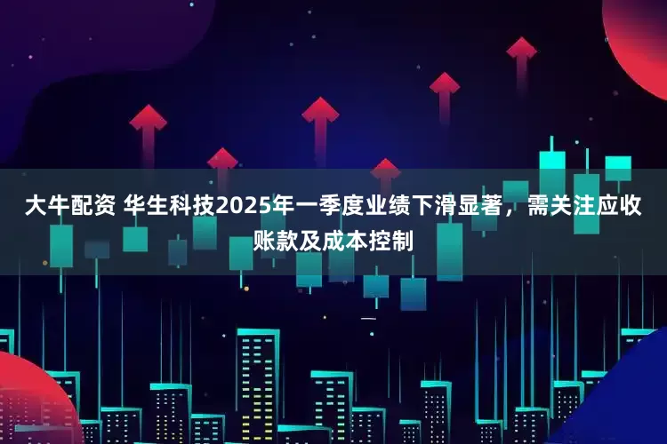大牛配资 华生科技2025年一季度业绩下滑显著，需关注应收账款及成本控制