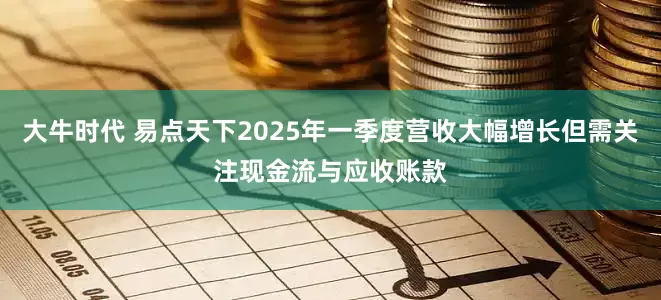 大牛时代 易点天下2025年一季度营收大幅增长但需关注现金流与应收账款