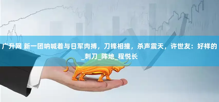 广升网 新一团呐喊着与日军肉搏，刀锋相撞，杀声震天，许世友：好样的_刺刀_阵地_程悦长