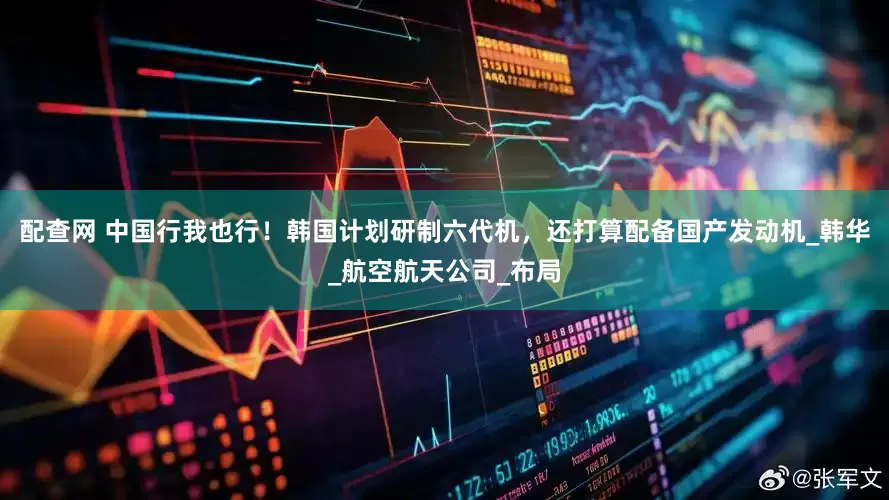配查网 中国行我也行！韩国计划研制六代机，还打算配备国产发动机_韩华_航空航天公司_布局