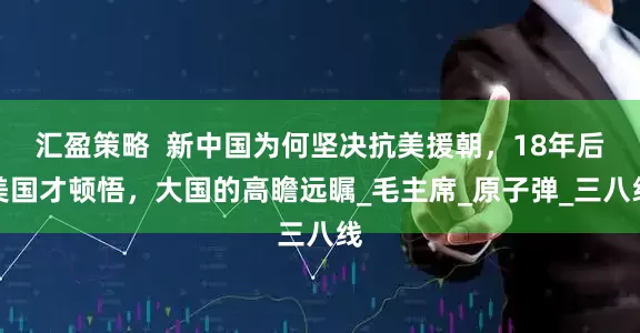 汇盈策略  新中国为何坚决抗美援朝，18年后美国才顿悟，大国的高瞻远瞩_毛主席_原子弹_三八线