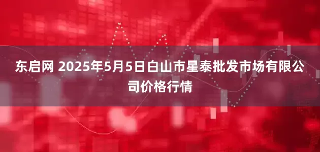 东启网 2025年5月5日白山市星泰批发市场有限公司价格行情
