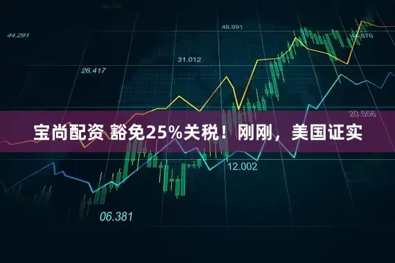 宝尚配资 豁免25%关税！刚刚，美国证实