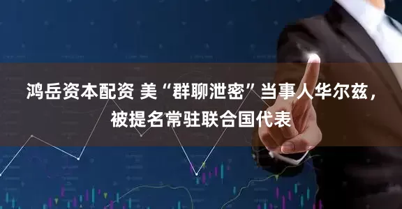 鸿岳资本配资 美“群聊泄密”当事人华尔兹，被提名常驻联合国代表