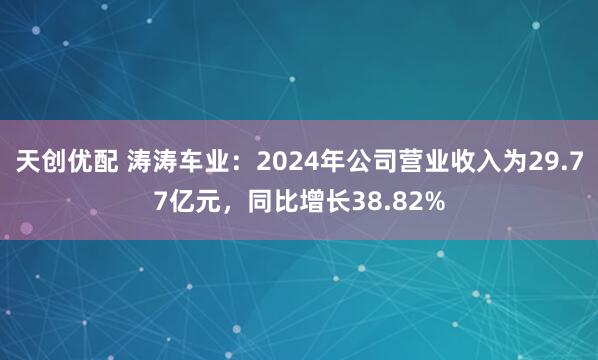 天创优配 涛涛车业：2024年公司营业收入为29.77亿元，同比增长38.82%
