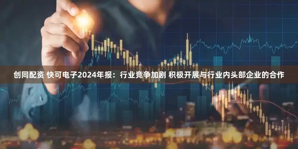 创同配资 快可电子2024年报：行业竞争加剧 积极开展与行业内头部企业的合作