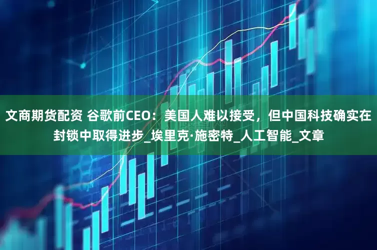 文商期货配资 谷歌前CEO：美国人难以接受，但中国科技确实在封锁中取得进步_埃里克·施密特_人工智能_文章
