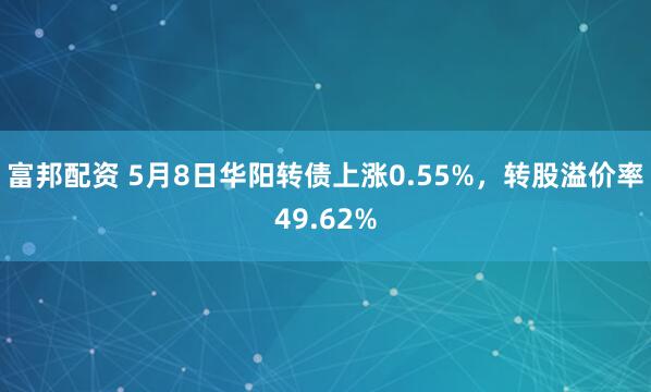 富邦配资 5月8日华阳转债上涨0.55%，转股溢价率49.62%