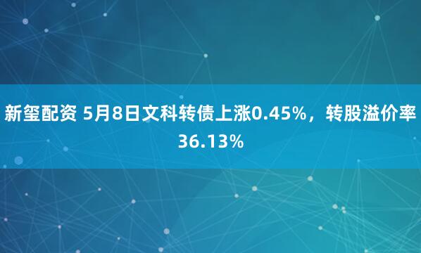 新玺配资 5月8日文科转债上涨0.45%，转股溢价率36.13%