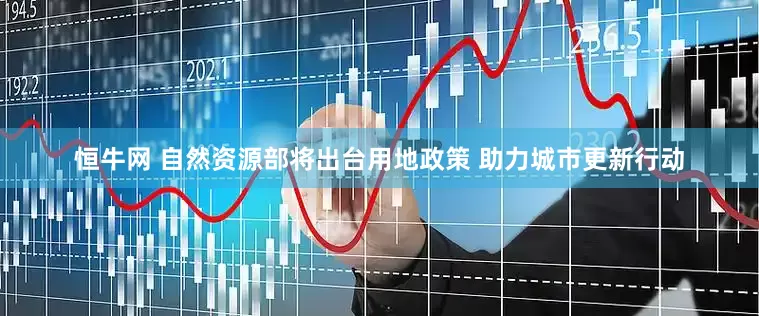 恒牛网 自然资源部将出台用地政策 助力城市更新行动