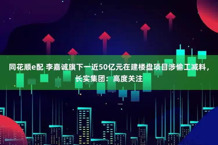 同花顺e配 李嘉诚旗下一近50亿元在建楼盘项目涉偷工减料，长实集团：高度关注