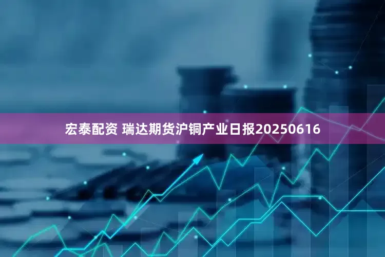 宏泰配资 瑞达期货沪铜产业日报20250616