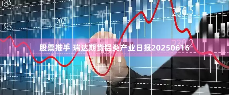 股票推手 瑞达期货铝类产业日报20250616