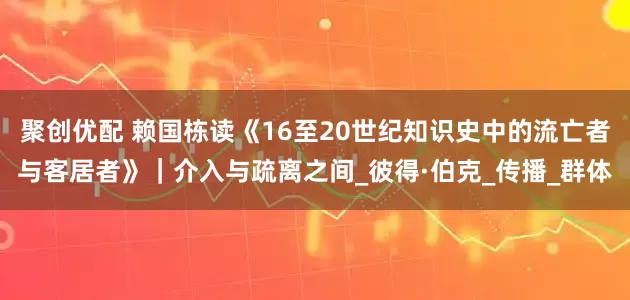 聚创优配 赖国栋读《16至20世纪知识史中的流亡者与客居者》｜介入与疏离之间_彼得·伯克_传播_群体