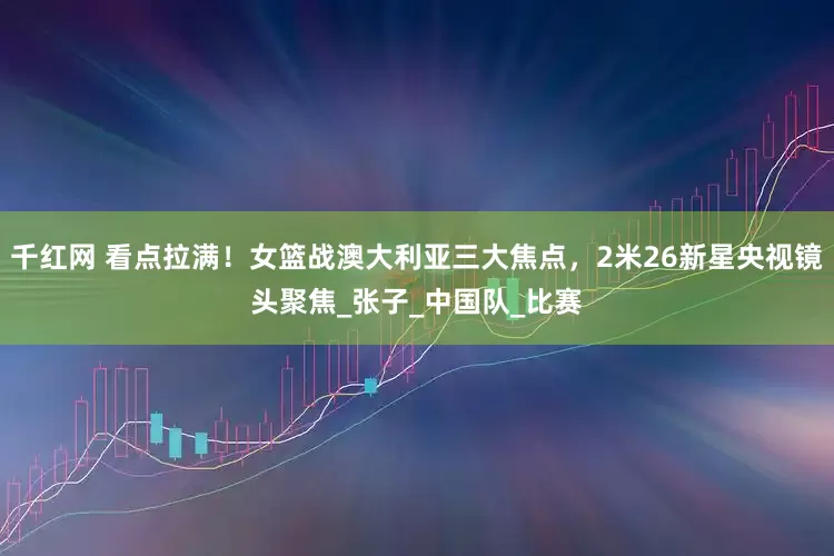 千红网 看点拉满！女篮战澳大利亚三大焦点，2米26新星央视镜头聚焦_张子_中国队_比赛