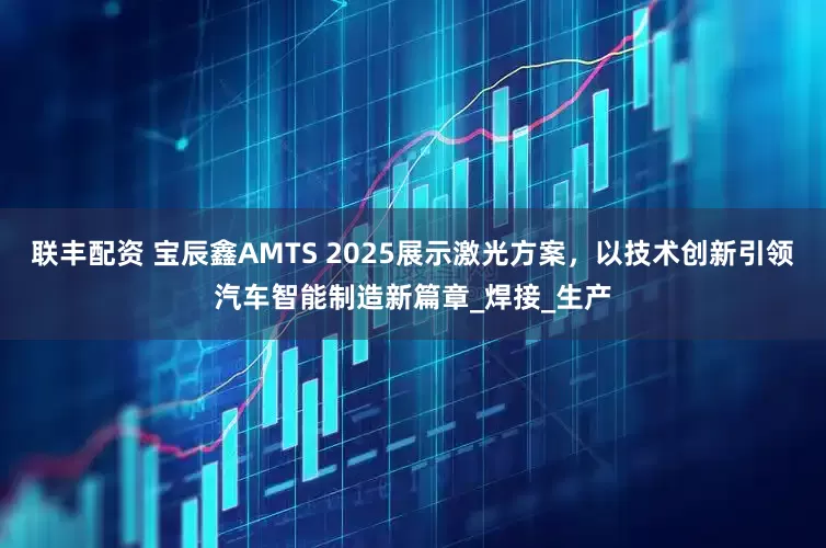 联丰配资 宝辰鑫AMTS 2025展示激光方案，以技术创新引领汽车智能制造新篇章_焊接_生产