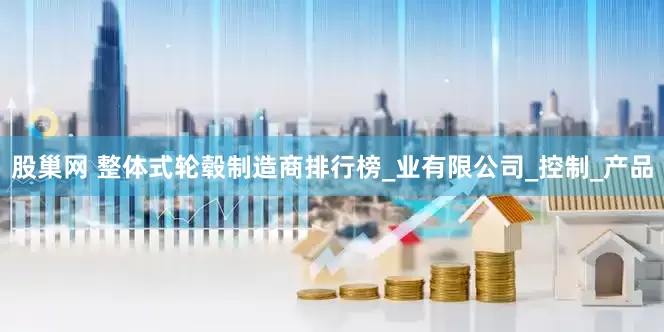 股巢网 整体式轮毂制造商排行榜_业有限公司_控制_产品