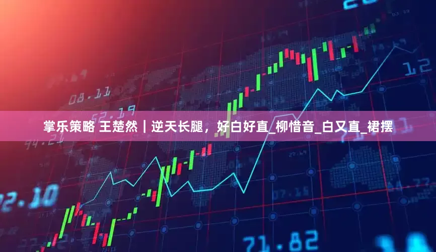 掌乐策略 王楚然｜逆天长腿，好白好直_柳惜音_白又直_裙摆