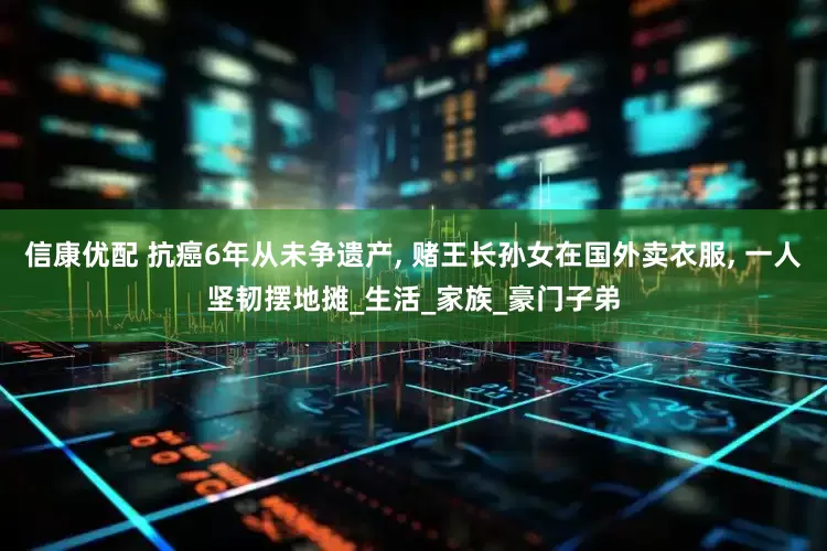 信康优配 抗癌6年从未争遗产, 赌王长孙女在国外卖衣服, 一人坚韧摆地摊_生活_家族_豪门子弟