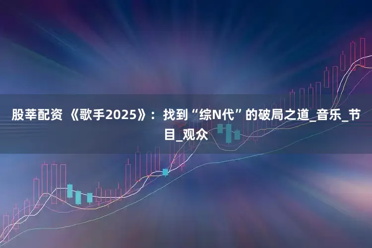 股莘配资 《歌手2025》：找到“综N代”的破局之道_音乐_节目_观众