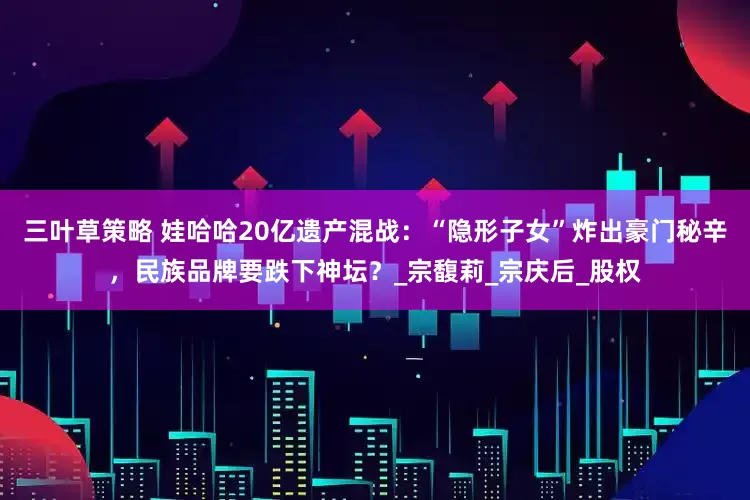 三叶草策略 娃哈哈20亿遗产混战：“隐形子女”炸出豪门秘辛，民族品牌要跌下神坛？_宗馥莉_宗庆后_股权