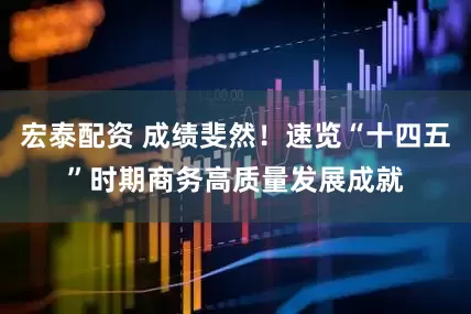 宏泰配资 成绩斐然！速览“十四五”时期商务高质量发展成就
