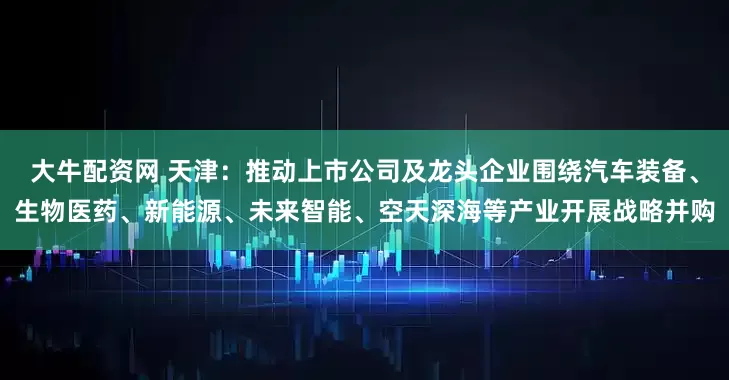 大牛配资网 天津：推动上市公司及龙头企业围绕汽车装备、生物医药、新能源、未来智能、空天深海等产业开展战略并购