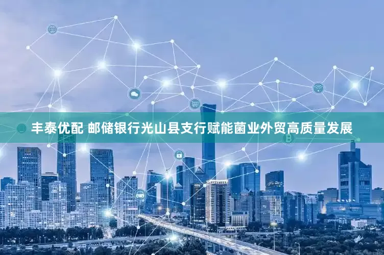 丰泰优配 邮储银行光山县支行赋能菌业外贸高质量发展