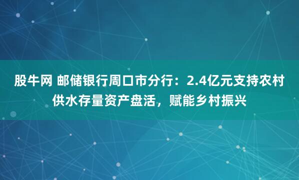 股牛网 邮储银行周口市分行：2.4亿元支持农村供水存量资产盘活，赋能乡村振兴