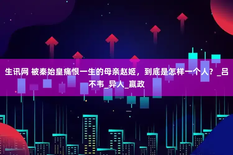 生讯网 被秦始皇痛恨一生的母亲赵姬，到底是怎样一个人？_吕不韦_异人_嬴政