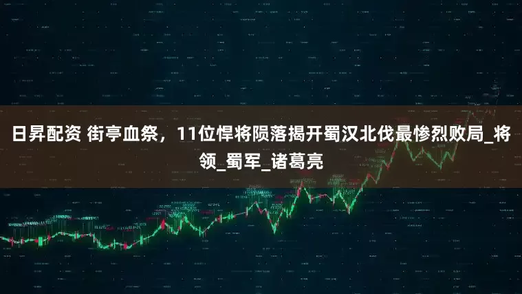 日昇配资 街亭血祭，11位悍将陨落揭开蜀汉北伐最惨烈败局_将领_蜀军_诸葛亮