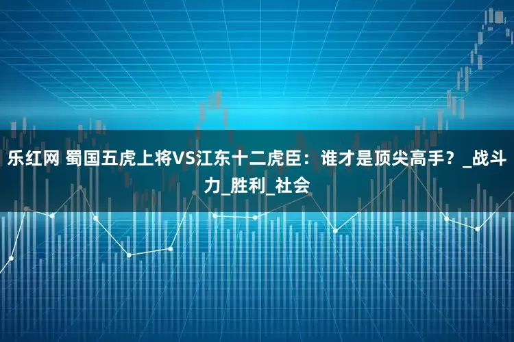 乐红网 蜀国五虎上将VS江东十二虎臣：谁才是顶尖高手？_战斗力_胜利_社会