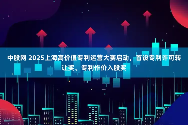 中股网 2025上海高价值专利运营大赛启动，首设专利许可转让奖、专利作价入股奖