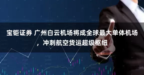 宝钜证券 广州白云机场将成全球最大单体机场，冲刺航空货运超级枢纽