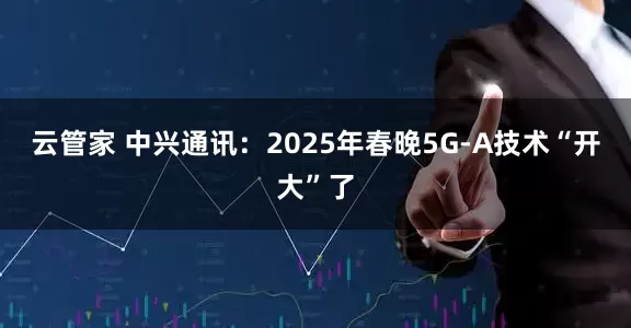 云管家 中兴通讯：2025年春晚5G-A技术“开大”了