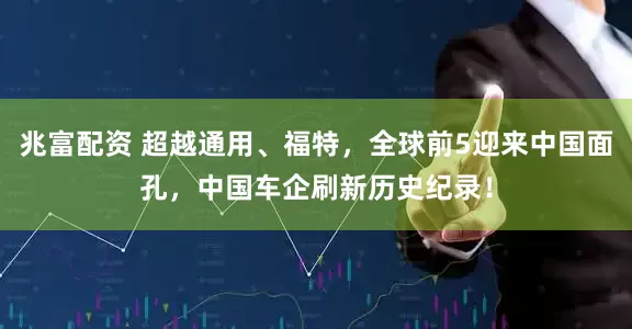 兆富配资 超越通用、福特，全球前5迎来中国面孔，中国车企刷新历史纪录！