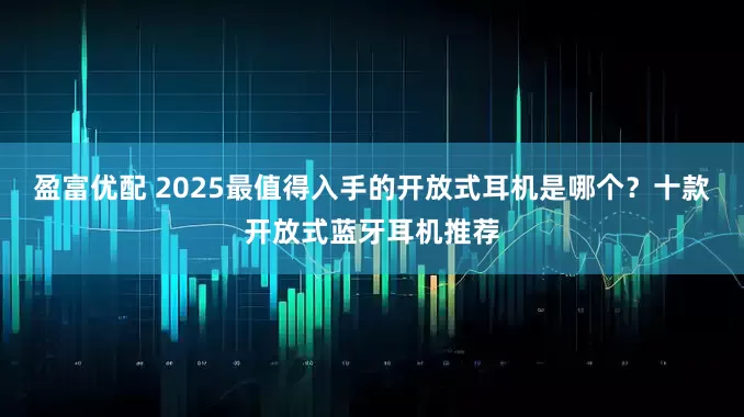 盈富优配 2025最值得入手的开放式耳机是哪个？十款开放式蓝牙耳机推荐