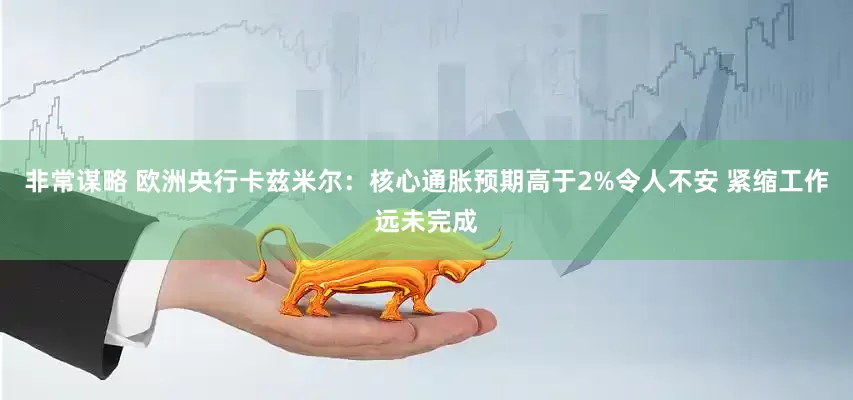 非常谋略 欧洲央行卡兹米尔：核心通胀预期高于2%令人不安 紧缩工作远未完成