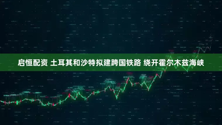 启恒配资 土耳其和沙特拟建跨国铁路 绕开霍尔木兹海峡
