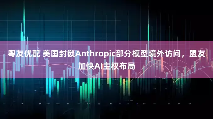 粤友优配 美国封锁Anthropic部分模型境外访问，盟友加快AI主权布局