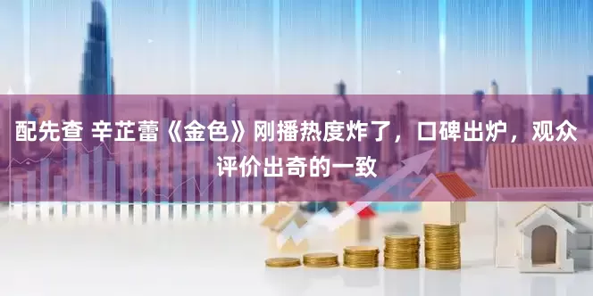 配先查 辛芷蕾《金色》刚播热度炸了，口碑出炉，观众评价出奇的一致