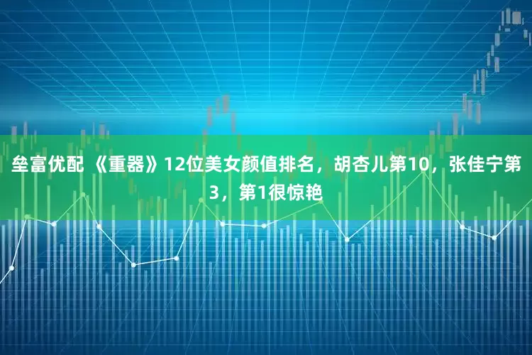 垒富优配 《重器》12位美女颜值排名，胡杏儿第10，张佳宁第3，第1很惊艳
